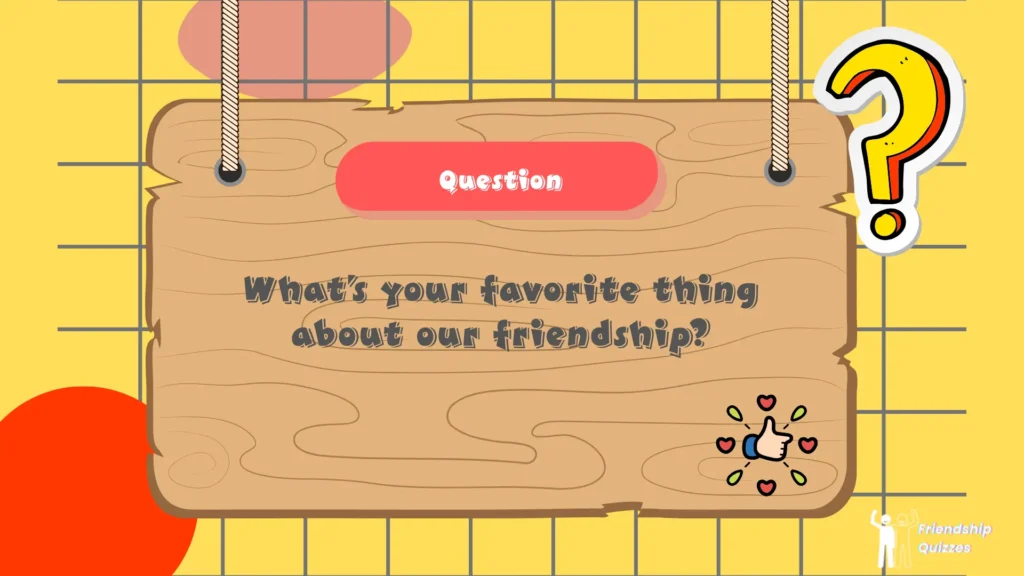 What’s your favorite thing about our friendship?